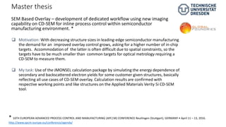 Master thesis
 Motivation: With decreasing structure sizes in leading-edge semiconductor manufacturing
the demand for an improved overlay control grows, asking for a higher number of in-chip
targets. Accommodation of the latter is often difficult due to spatial constraints, so the
targets have to be much smaller than common targets for optical metrology requiring a
CD-SEM to measure them.
 My task: Use of the JMONSEL calculation package by simulating the energy dependence of
secondary and backscattered electron yields for some customer given structures, basically
reflecting all use cases of CD-SEM overlay. Calculation results are confirmed with
respective working points and like structures on the Applied Materials Verity 5i CD-SEM
tool.
SEM Based Overlay – development of dedicated workflow using new imaging
capability on CD-SEM for inline process control within semiconductor
manufacturing environment. *
* 16TH EUROPEAN ADVANCED PROCESS CONTROL AND MANUFACTURING (APC|M) CONFERENCE Reutlingen (Stuttgart), GERMANY • April 11 – 13, 2016.
http://www.apcm-europe.eu/conference/agenda/
 