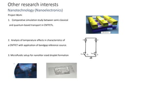 Other research interests
Nanotechnology (Nanoelectronics)
Project Work:
1. Comparative simulation study between semi-classical
and quantum-based transport in CNTFETs.
2. Analysis of temperature effects in characteristics of
a CNTFET with application of bandgap reference source.
3. Microfluidic setup for nanoliter sized droplet formation
 