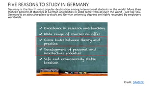 FIVE REASONS TO STUDY IN GERMANY
Germany is the fourth most popular destination among international students in the world. More than
thirteen percent of students at German universities in 2018 came from all over the world - just like you.
Germany is an attractive place to study and German university degrees are highly respected by employers
worldwide.
Credit: DAAD.DE
 