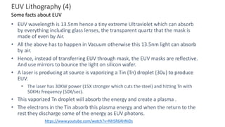 EUV Lithography (4)
• EUV wavelength is 13.5nm hence a tiny extreme Ultraviolet which can absorb
by everything including glass lenses, the transparent quartz that the mask is
made of even by Air.
• All the above has to happen in Vacuum otherwise this 13.5nm light can absorb
by air.
• Hence, instead of transferring EUV through mask, the EUV masks are reflective.
And use mirrors to bounce the light on silicon wafer.
• A laser is producing at source is vaporizing a Tin (Tn) droplet (30u) to produce
EUV.
• The laser has 30KW power (15X stronger which cuts the steel) and hitting Tn with
50KHz frequency (50X/sec).
• This vaporized Tn droplet will absorb the energy and create a plasma .
• The electrons in the Tin absorb this plasma energy and when the return to the
rest they discharge some of the energy as EUV photons.
Some facts about EUV
https://www.youtube.com/watch?v=NHSR6AHNiDs
 