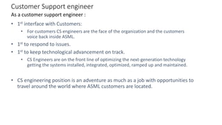 Customer Support engineer
• 1st interface with Customers:
• For customers CS engineers are the face of the organization and the customers
voice back inside ASML.
• 1st to respond to issues.
• 1st to keep technological advancement on track.
• CS Engineers are on the front line of optimizing the next-generation technology
getting the systems installed, integrated, optimized, ramped up and maintained.
• CS engineering position is an adventure as much as a job with opportunities to
travel around the world where ASML customers are located.
As a customer support engineer :
 