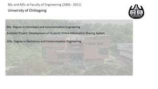BSc and MSc at Faculty of Engineering (2006 - 2011)
University of Chittagong
- BSc. Degree in Electronics and Communication Engineering
- Bachelor Project: Development of Students Online Information Sharing System
- MSc. Degree in Electronics and Communication Engineering
 