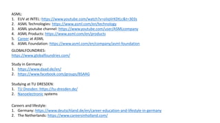 ASML:
1. EUV at INTEL: https://www.youtube.com/watch?v=oIiqVrKDtLc&t=303s
2. ASML Technologies: https://www.asml.com/en/technology
3. ASML youtube channel: https://www.youtube.com/user/ASMLcompany
4. ASML Products: https://www.asml.com/en/products
5. Career at ASML
6. ASML Foundation: https://www.asml.com/en/company/asml-foundation
GLOBALFOUNDRIES:
https://www.globalfoundries.com/
Study in Germany:
1. https://www.daad.de/en/
2. https://www.facebook.com/groups/BSAAG
Studying at TU DRESDEN:
1. TU Dresden: https://tu-dresden.de/
2. Nanoelectronic systems
Careers and lifestyle:
1. Germany: https://www.deutschland.de/en/career-education-and-lifestyle-in-germany
2. The Netherlands: https://www.careersinholland.com/
 