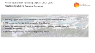 Process Development Traineeship Engineer (2013 - 2016)
GLOBALFOUNDRIES, Dresden, Germany
1. Providing support for the improvement of CD and Overlay measurement techniques
2. SPC, process monitoring and data analysis for CD and Overlay.
3. Report and presentation on CDSEM, KLA and Nanometrics tool data internally based on
customer requirements.
4. Macro development using Visual Basic Programming in Excel
 