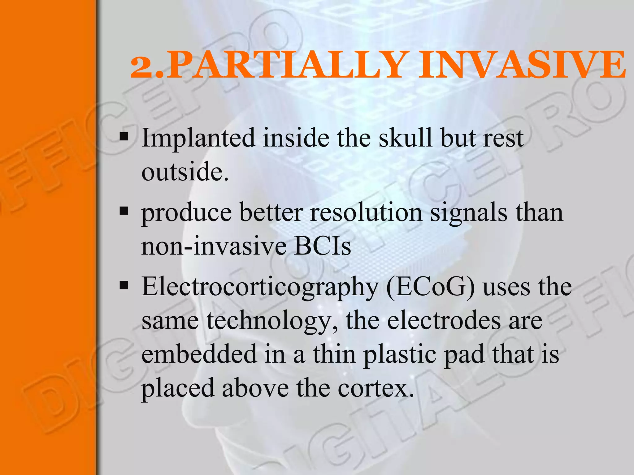 2.PARTIALLY INVASIVE
 Implanted inside the skull but rest
  outside.
 produce better resolution signals than
  non-invasive BCIs
 Electrocorticography (ECoG) uses the
  same technology, the electrodes are
  embedded in a thin plastic pad that is
  placed above the cortex.
 