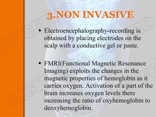 3.NON INVASIVE
 Electroencephalography-recording is
  obtained by placing electrodes on the
  scalp with a conductive gel or paste.

 FMRI(Functional Magnetic Resonance
  Imaging) exploits the changes in the
  magnetic properties of hemoglobin as it
  carries oxygen. Activation of a part of the
  brain increases oxygen levels there
  increasing the ratio of oxyhemoglobin to
  deoxyhemoglobin.
 