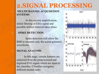 2.SIGNAL PROCESSING
   MULTICHANNEL ACQUISITION
    SYSTEMS

              At this section amplification,
    initial filtering of EEG signal and
    possible artifact removal takes place.

    SPIKE DETECTION

           Spike detection will allow the
    BMI to transmit only the action potential
    waveforms.

   SIGNAL ANALYSIS

           In this stage, certain features are
    extracted from the preprocessed and
    digitized EEG signal which are input to
    the classifier. Classifier recognize
    different mental tasks.
 