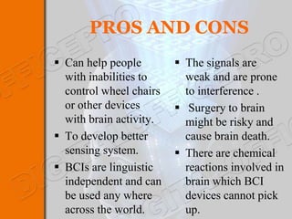 PROS AND CONS
 Can help people         The signals are
  with inabilities to      weak and are prone
  control wheel chairs     to interference .
  or other devices        Surgery to brain
  with brain activity.     might be risky and
 To develop better        cause brain death.
  sensing system.         There are chemical
 BCIs are linguistic      reactions involved in
  independent and can      brain which BCI
  be used any where        devices cannot pick
  across the world.        up.
 