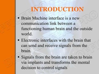 INTRODUCTION
 Brain Machine interface is a new
  communication link between a
  functioning human brain and the outside
  world.
 Electronic interfaces with the brain that
  can send and receive signals from the
  brain.
 Signals from the brain are taken to brain
  via implants and transforms the mental
  decision to control signals
 