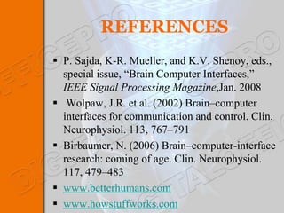 REFERENCES
 P. Sajda, K-R. Mueller, and K.V. Shenoy, eds.,
  special issue, “Brain Computer Interfaces,”
  IEEE Signal Processing Magazine,Jan. 2008
 Wolpaw, J.R. et al. (2002) Brain–computer
  interfaces for communication and control. Clin.
  Neurophysiol. 113, 767–791
 Birbaumer, N. (2006) Brain–computer-interface
  research: coming of age. Clin. Neurophysiol.
  117, 479–483
 www.betterhumans.com
 www.howstuffworks.com
 