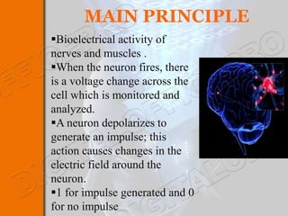 MAIN PRINCIPLE
Bioelectrical activity of
nerves and muscles .
When the neuron fires, there
is a voltage change across the
cell which is monitored and
analyzed.
A neuron depolarizes to
generate an impulse; this
action causes changes in the
electric field around the
neuron.
1 for impulse generated and 0
for no impulse
 