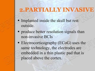2.PARTIALLY INVASIVE
 Implanted inside the skull but rest
  outside.
 produce better resolution signals than
  non-invasive BCIs
 Electrocorticography (ECoG) uses the
  same technology, the electrodes are
  embedded in a thin plastic pad that is
  placed above the cortex.
 