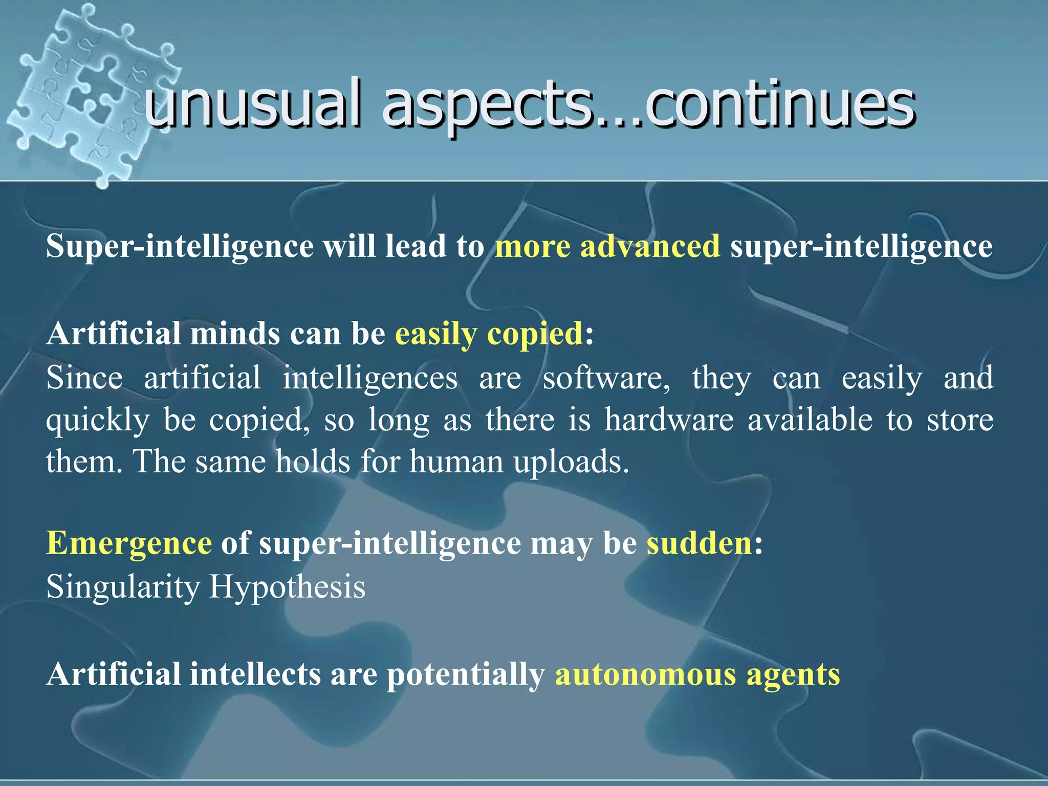 unusual aspects…continues

Super-intelligence will lead to more advanced super-intelligence

Artificial minds can be easily copied:
Since artificial intelligences are software, they can easily and
quickly be copied, so long as there is hardware available to store
them. The same holds for human uploads.

Emergence of super-intelligence may be sudden:
Singularity Hypothesis

Artificial intellects are potentially autonomous agents
 