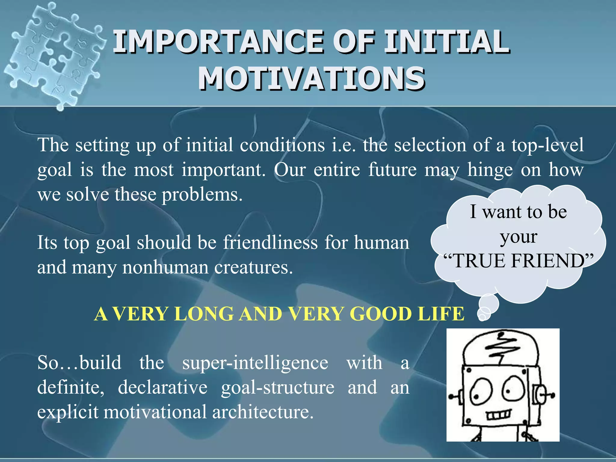 IMPORTANCE OF INITIAL
             MOTIVATIONS

The setting up of initial conditions i.e. the selection of a top-level
goal is the most important. Our entire future may hinge on how
we solve these problems.
                                                        I want to be
Its top goal should be friendliness for human              your
and many nonhuman creatures.                        “TRUE FRIEND”

       A VERY LONG AND VERY GOOD LIFE

So…build the super-intelligence with a
definite, declarative goal-structure and an
explicit motivational architecture.
 