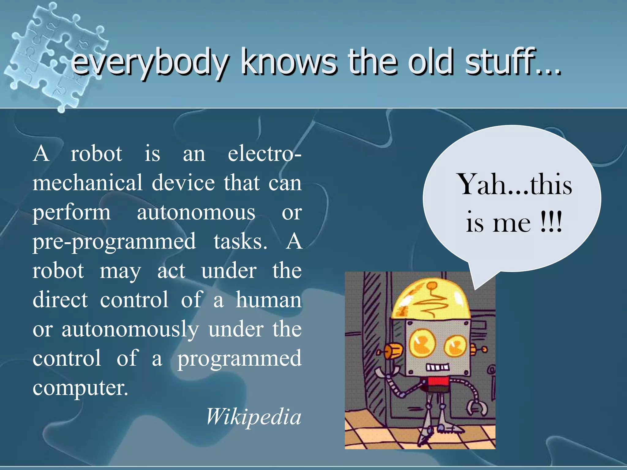everybody knows the old stuff…

A robot is an electro-
mechanical device that can   Yah…this
perform autonomous or
                             is me !!!
pre-programmed tasks. A
robot may act under the
direct control of a human
or autonomously under the
control of a programmed
computer.
                 Wikipedia
 