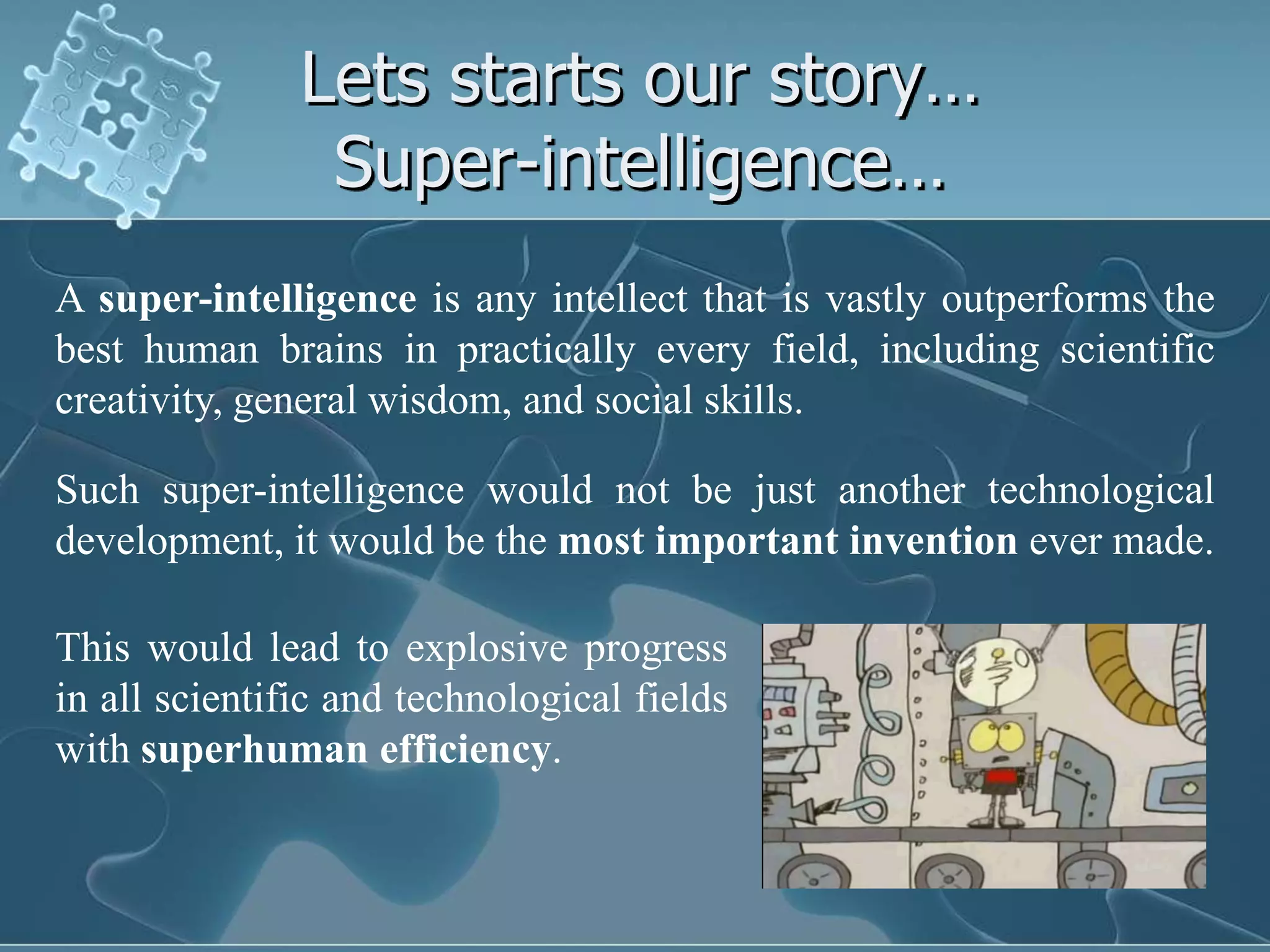 Lets starts our story…
                Super-intelligence…
A super-intelligence is any intellect that is vastly outperforms the
best human brains in practically every field, including scientific
creativity, general wisdom, and social skills.

Such super-intelligence would not be just another technological
development, it would be the most important invention ever made.

This would lead to explosive progress
in all scientific and technological fields
with superhuman efficiency.
 