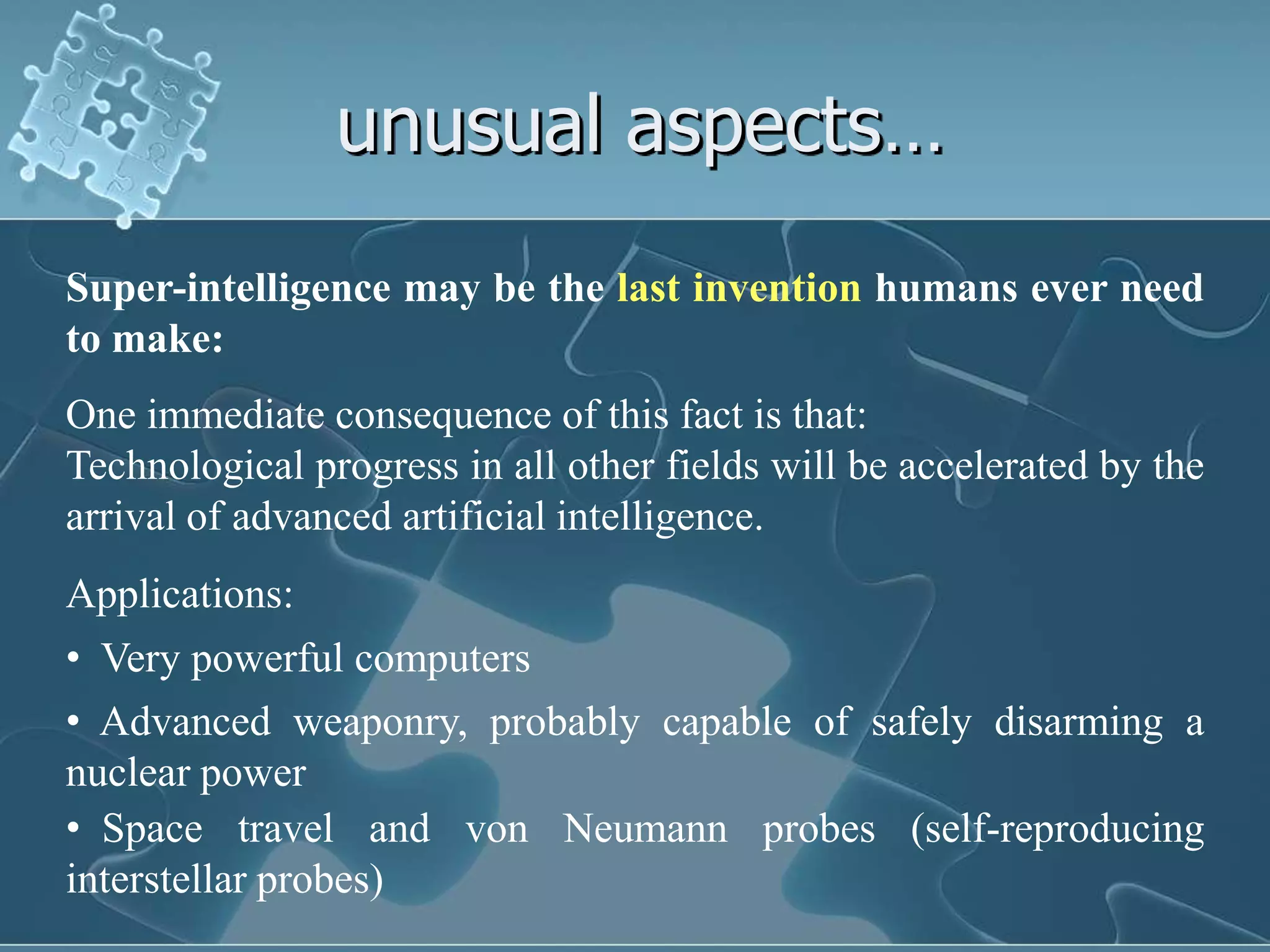 unusual aspects…
Super-intelligence may be the last invention humans ever need
to make:
One immediate consequence of this fact is that:
Technological progress in all other fields will be accelerated by the
arrival of advanced artificial intelligence.
Applications:
• Very powerful computers
• Advanced weaponry, probably capable of safely disarming a
nuclear power
• Space travel and von Neumann probes (self-reproducing
interstellar probes)
 