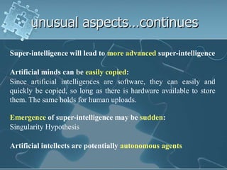 unusual aspects…continues

Super-intelligence will lead to more advanced super-intelligence

Artificial minds can be easily copied:
Since artificial intelligences are software, they can easily and
quickly be copied, so long as there is hardware available to store
them. The same holds for human uploads.

Emergence of super-intelligence may be sudden:
Singularity Hypothesis

Artificial intellects are potentially autonomous agents
 