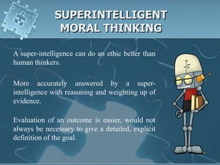 SUPERINTELLIGENT
              MORAL THINKING

A super-intelligence can do an ethic better than
human thinkers.

More accurately answered by a super-
intelligence with reasoning and weighting up of
evidence.

Evaluation of an outcome is easier, would not
always be necessary to give a detailed, explicit
definition of the goal.
 