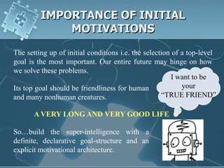 IMPORTANCE OF INITIAL
             MOTIVATIONS

The setting up of initial conditions i.e. the selection of a top-level
goal is the most important. Our entire future may hinge on how
we solve these problems.
                                                        I want to be
Its top goal should be friendliness for human              your
and many nonhuman creatures.                        “TRUE FRIEND”

       A VERY LONG AND VERY GOOD LIFE

So…build the super-intelligence with a
definite, declarative goal-structure and an
explicit motivational architecture.
 