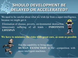 SHOULD DEVELOPMENT BE
         DELAYED OR ACCELERATED?
We need to be careful about what we wish for from a super-intelligence,
because we might get it.
Elimination of disease, poverty, environmental destruction,
unnecessary suffering of all kinds - INDEFINITE
LIFESPAN

We have to minimize the risks with great care, as soon as possible

               Has the capability to bring about
               HUMAN EXTINCTION in the              competition with
               more intelligent machines.
 