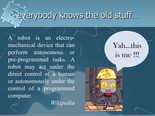 everybody knows the old stuff…

A robot is an electro-
mechanical device that can   Yah…this
perform autonomous or
                             is me !!!
pre-programmed tasks. A
robot may act under the
direct control of a human
or autonomously under the
control of a programmed
computer.
                 Wikipedia
 