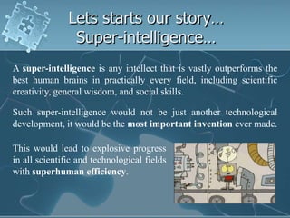 Lets starts our story…
                Super-intelligence…
A super-intelligence is any intellect that is vastly outperforms the
best human brains in practically every field, including scientific
creativity, general wisdom, and social skills.

Such super-intelligence would not be just another technological
development, it would be the most important invention ever made.

This would lead to explosive progress
in all scientific and technological fields
with superhuman efficiency.
 