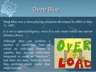 Deep Blue…
Deep Blue was a chess-playing computer developed by IBM on May
11, 1997.
It is not a super-intelligence, since it is only smart within one narrow
domain (chess).
Although they can perform a
number of intellectual feats of
which no individual human is
capable, they are not sufficiently
integrated to count as “intellects”,
and there are many fields in which
they perform much worse than
single humans.
 