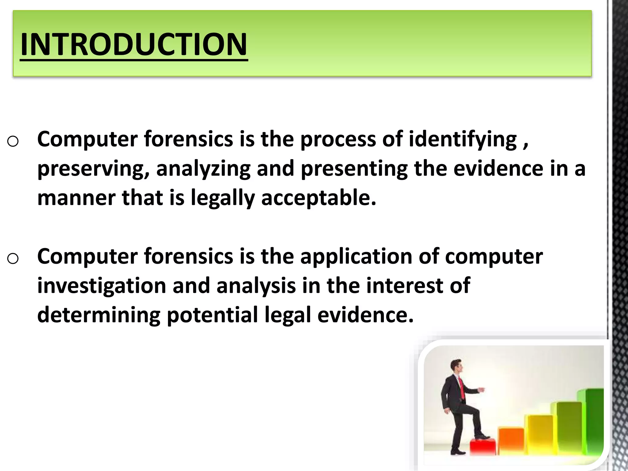 INTRODUCTION 
o Computer forensics is the process of identifying , 
preserving, analyzing and presenting the evidence in a 
manner that is legally acceptable. 
o Computer forensics is the application of computer 
investigation and analysis in the interest of 
determining potential legal evidence. 
 