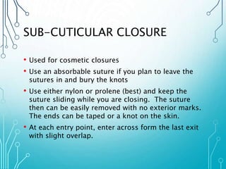 SUB-CUTICULAR CLOSURE 
• Used for cosmetic closures 
• Use an absorbable suture if you plan to leave the 
sutures in and bury the knots 
• Use either nylon or prolene (best) and keep the 
suture sliding while you are closing. The suture 
then can be easily removed with no exterior marks. 
The ends can be taped or a knot on the skin. 
• At each entry point, enter across form the last exit 
with slight overlap. 
 