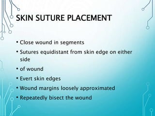 SKIN SUTURE PLACEMENT 
• Close wound in segments 
• Sutures equidistant from skin edge on either 
side 
• of wound 
• Evert skin edges 
• Wound margins loosely approximated 
• Repeatedly bisect the wound 
 