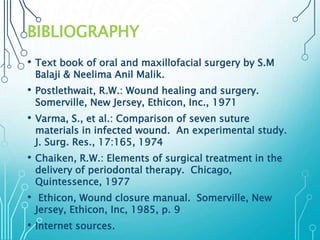 BIBLIOGRAPHY 
• Text book of oral and maxillofacial surgery by S.M 
Balaji & Neelima Anil Malik. 
• Postlethwait, R.W.: Wound healing and surgery. 
Somerville, New Jersey, Ethicon, Inc., 1971 
• Varma, S., et al.: Comparison of seven suture 
materials in infected wound. An experimental study. 
J. Surg. Res., 17:165, 1974 
• Chaiken, R.W.: Elements of surgical treatment in the 
delivery of periodontal therapy. Chicago, 
Quintessence, 1977 
• Ethicon, Wound closure manual. Somerville, New 
Jersey, Ethicon, Inc, 1985, p. 9 
• Internet sources. 
