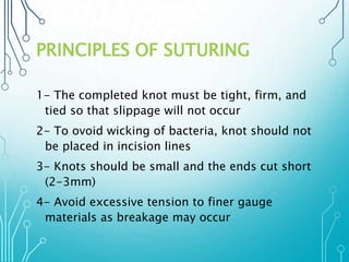 PRINCIPLES OF SUTURING 
1- The completed knot must be tight, firm, and 
tied so that slippage will not occur 
2- To ovoid wicking of bacteria, knot should not 
be placed in incision lines 
3- Knots should be small and the ends cut short 
(2-3mm) 
4- Avoid excessive tension to finer gauge 
materials as breakage may occur 
 