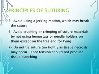 PRINCIPLES OF SUTURING 
5- Avoid using a jerking motion, which may break 
the suture 
6- Avoid crushing or crimping of suture materials 
by not using hemostats or needle holders on 
them except on the free end for tying 
7- Do not tie suture too tightly as tissue necrosis 
may occur. Knot tension should not produce 
tissue blanching 
 