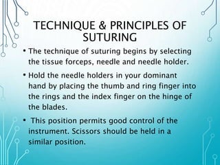 TECHNIQUE & PRINCIPLES OF 
SUTURING 
• The technique of suturing begins by selecting 
the tissue forceps, needle and needle holder. 
• Hold the needle holders in your dominant 
hand by placing the thumb and ring finger into 
the rings and the index finger on the hinge of 
the blades. 
• This position permits good control of the 
instrument. Scissors should be held in a 
similar position. 
 