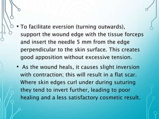 • To facilitate eversion (turning outwards), 
support the wound edge with the tissue forceps 
and insert the needle 5 mm from the edge 
perpendicular to the skin surface. This creates 
good apposition without excessive tension. 
• As the wound heals, it causes slight inversion 
with contraction; this will result in a flat scar. 
Where skin edges curl under during suturing 
they tend to invert further, leading to poor 
healing and a less satisfactory cosmetic result. 
 