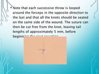 • Note that each successive throw is looped 
around the forceps in the opposite direction to 
the last and that all the knots should be seated 
on the same side of the wound. The suture can 
then be cut free from the knot, leaving tail 
lengths of approximately 5 mm, before 
beginning the next insertion. 
 
