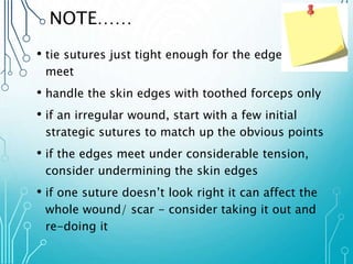 NOTE…… 
• tie sutures just tight enough for the edges to 
meet 
• handle the skin edges with toothed forceps only 
• if an irregular wound, start with a few initial 
strategic sutures to match up the obvious points 
• if the edges meet under considerable tension, 
consider undermining the skin edges 
• if one suture doesn’t look right it can affect the 
whole wound/ scar - consider taking it out and 
re-doing it 
 