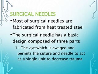 SURGICAL NEEDLES 
•Most of surgical needles are 
fabricated from heat treated steel 
• The surgical needle has a basic 
design composed of three parts 
1- The eye which is swaged and 
permits the suture and needle to act 
as a single unit to decrease trauma 
 