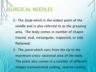 SURGICAL NEEDLES 
2- The body which is the widest point of the 
needle and is also referred to as the grasping 
area. The body comes in number of shapes 
(round, oval, rectangular, trapezoid, or side 
flattened) 
3- The point which runs from the tip to the 
maximum cross-sectional area of the body. 
The point also comes in a number of different 
shapes (conventional cutting, reverse cutting, 
side cutting, taper cut,taper, blunt 
 