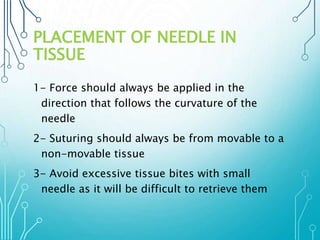 PLACEMENT OF NEEDLE IN 
TISSUE 
1- Force should always be applied in the 
direction that follows the curvature of the 
needle 
2- Suturing should always be from movable to a 
non-movable tissue 
3- Avoid excessive tissue bites with small 
needle as it will be difficult to retrieve them 
 