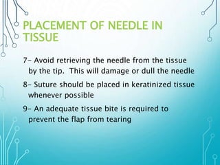 PLACEMENT OF NEEDLE IN 
TISSUE 
7- Avoid retrieving the needle from the tissue 
by the tip. This will damage or dull the needle 
8- Suture should be placed in keratinized tissue 
whenever possible 
9- An adequate tissue bite is required to 
prevent the flap from tearing 
 