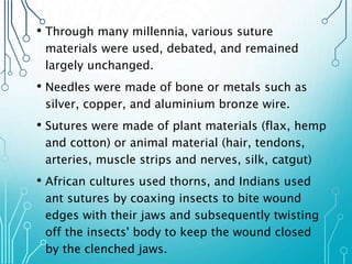 • Through many millennia, various suture 
materials were used, debated, and remained 
largely unchanged. 
• Needles were made of bone or metals such as 
silver, copper, and aluminium bronze wire. 
• Sutures were made of plant materials (flax, hemp 
and cotton) or animal material (hair, tendons, 
arteries, muscle strips and nerves, silk, catgut) 
• African cultures used thorns, and Indians used 
ant sutures by coaxing insects to bite wound 
edges with their jaws and subsequently twisting 
off the insects' body to keep the wound closed 
by the clenched jaws. 
 
