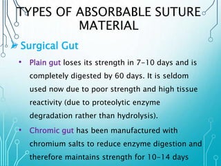 TYPES OF ABSORBABLE SUTURE 
MATERIAL 
Surgical Gut 
• Plain gut loses its strength in 7-10 days and is 
completely digested by 60 days. It is seldom 
used now due to poor strength and high tissue 
reactivity (due to proteolytic enzyme 
degradation rather than hydrolysis). 
• Chromic gut has been manufactured with 
chromium salts to reduce enzyme digestion and 
therefore maintains strength for 10-14 days 
 