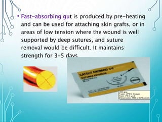 • Fast-absorbing gut is produced by pre-heating 
and can be used for attaching skin grafts, or in 
areas of low tension where the wound is well 
supported by deep sutures, and suture 
removal would be difficult. It maintains 
strength for 3-5 days 
 