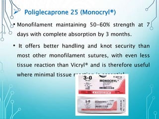  Poliglecaprone 25 (Monocryl®) 
• Monofilament maintaining 50-60% strength at 7 
days with complete absorption by 3 months. 
• It offers better handling and knot security than 
most other monofilament sutures, with even less 
tissue reaction than Vicryl® and is therefore useful 
where minimal tissue reaction is essential. 
 