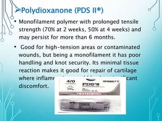 Polydioxanone (PDS II®) 
• Monofilament polymer with prolonged tensile 
strength (70% at 2 weeks, 50% at 4 weeks) and 
may persist for more than 6 months. 
• Good for high-tension areas or contaminated 
wounds, but being a monofilament it has poor 
handling and knot security. Its minimal tissue 
reaction makes it good for repair of cartilage 
where inflammation would lead to significant 
discomfort. 
 