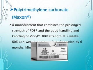 Polytrimethylene carbonate 
(Maxon®) 
• A monofilament that combines the prolonged 
strength of PDS® and the good handling and 
knotting of Vicryl®. 80% strength at 2 weeks, 
60% at 4 weeks, and complete absorption by 6 
months. Minimal tissue reaction. 
 