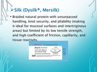 Silk (Dysilk®, Mersilk) 
• Braided natural protein with unsurpassed 
handling, knot security, and pliability (making 
it ideal for mucosal surfaces and intertriginous 
areas) but limited by its low tensile strength, 
and high coefficient of friction, capillarity, and 
tissue reactivity. 
 