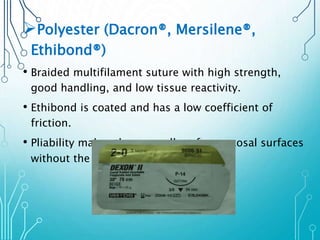 Polyester (Dacron®, Mersilene®, 
Ethibond®) 
• Braided multifilament suture with high strength, 
good handling, and low tissue reactivity. 
• Ethibond is coated and has a low coefficient of 
friction. 
• Pliability makes these excellent for mucosal surfaces 
without the reactivity of silk. 
 